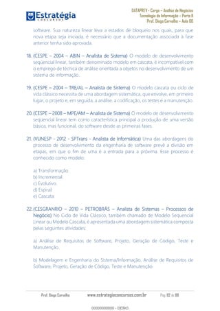 DATAPREV - Cargo Análise de Negócios
Tecnologia da Informação Parte II
Prof. Diego Carvalho Aula 00
Prof. Diego Carvalho www.estrategiaconcursos.com.br Pág. 82 de 88
software. Sua natureza linear leva a estados de bloqueio nos quais, para que
nova etapa seja iniciada, é necessário que a documentação associada à fase
anterior tenha sido aprovada.
18. (CESPE 2004 ABIN Analista de Sistema) O modelo de desenvolvimento
seqüencial linear, também denominado modelo em cascata, é incompatível com
o emprego de técnica de análise orientada a objetos no desenvolvimento de um
sistema de informação.
19. (CESPE 2004 TRE/AL Analista de Sistema) O modelo cascata ou ciclo de
vida clássico necessita de uma abordagem sistemática, que envolve, em primeiro
lugar, o projeto e, em seguida, a análise, a codificação, os testes e a manutenção.
(CESPE MPE/AM Analista de Sistema) O modelo de desenvolvimento
seqüencial linear tem como característica principal a produção de uma versão
básica, mas funcional, do software desde as primeiras fases.
21. (VUNESP - 2012 - SPTrans - Analista de Informática) Uma das abordagens do
processo de desenvolvimento da engenharia de software prevê a divisão em
etapas, em que o fim de uma é a entrada para a próxima. Esse processo é
conhecido como modelo:
a) Transformação.
b) Incremental.
c) Evolutivo.
d) Espiral.
e) Cascata.
(CESGRANRIO 2010 PETROBRÁS Analista de Sistemas Processos de
Negócio) No Ciclo de Vida Clássico, também chamado de Modelo Sequencial
Linear ou Modelo Cascata, é apresentada uma abordagem sistemática composta
pelas seguintes atividades:
a) Análise de Requisitos de Software, Projeto, Geração de Código, Teste e
Manutenção.
b) Modelagem e Engenharia do Sistema/Informação, Análise de Requisitos de
Software, Projeto, Geração de Código, Teste e Manutenção.
00000000000
00000000000 - DEMO
 