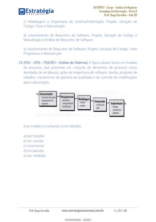 DATAPREV - Cargo Análise de Negócios
Tecnologia da Informação Parte II
Prof. Diego Carvalho Aula 00
Prof. Diego Carvalho www.estrategiaconcursos.com.br Pág. 83 de 88
c) Modelagem e Engenharia do Sistema/Informação, Projeto, Geração de
Código, Teste e Manutenção.
d) Levantamento de Requisitos de Software, Projeto, Geração de Código e
Manutenção e Análise de Requisitos de Software.
e) Levantamento de Requisitos de Software, Projeto, Geração de Código, Teste
Progressivo e Manutenção.
(FGV - 2015 PGE/RO - Análise de Sistemas) A figura abaixo ilustra um modelo
de processo, que prescreve um conjunto de elementos de processo como
atividades de arcabouço, ações de engenharia de software, tarefas, produtos de
trabalho, mecanismos de garantia de qualidade e de controle de modificações
para cada projeto.
Esse modelo é conhecido como Modelo:
a) por funções.
b) em cascata.
c) incremental.
d) em pacotes.
e) por módulos.
00000000000
00000000000 - DEMO
 