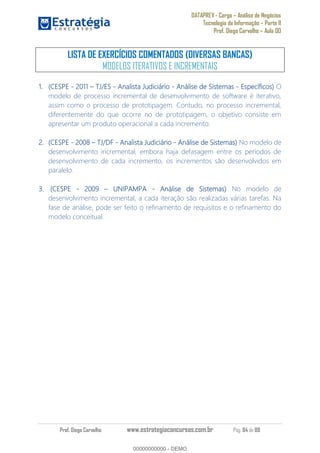 DATAPREV - Cargo Análise de Negócios
Tecnologia da Informação Parte II
Prof. Diego Carvalho Aula 00
Prof. Diego Carvalho www.estrategiaconcursos.com.br Pág. 84 de 88
LISTA DE EXERCÍCIOS COMENTADOS (DIVERSAS BANCAS)
MODELOS ITERATIVOS E INCREMENTAIS
(CESPE - 2011 TJ/ES - Analista Judiciário - Análise de Sistemas - Específicos) O
modelo de processo incremental de desenvolvimento de software é iterativo,
assim como o processo de prototipagem. Contudo, no processo incremental,
diferentemente do que ocorre no de prototipagem, o objetivo consiste em
apresentar um produto operacional a cada incremento.
(CESPE - TJ/DF - Analista Judiciário - Análise de Sistemas) No modelo de
desenvolvimento incremental, embora haja defasagem entre os períodos de
desenvolvimento de cada incremento, os incrementos são desenvolvidos em
paralelo.
(CESPE - UNIPAMPA - Análise de Sistemas) No modelo de
desenvolvimento incremental, a cada iteração são realizadas várias tarefas. Na
fase de análise, pode ser feito o refinamento de requisitos e o refinamento do
modelo conceitual.
00000000000
00000000000 - DEMO
 