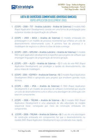 DATAPREV - Cargo Análise de Negócios
Tecnologia da Informação Parte II
Prof. Diego Carvalho Aula 00
Prof. Diego Carvalho www.estrategiaconcursos.com.br Pág. 85 de 88
LISTA DE EXERCÍCIOS COMENTADOS (DIVERSAS BANCAS)
RAPID APPLICATON DEVELOPMENT (RAD)
(CESPE TST - Analista Judiciário - Análise de Sistemas) O modelo RAD
(Rapid Application Development) consiste em uma forma de prototipação para
esclarecer dúvidas da especificação do software.
(CESPE 2004 BASA Analista de Sistemas) O modelo embasado em
prototipagem é um modelo de processo incremental que enfatiza um ciclo de
desenvolvimento extremamente curto. A primeira fase do processo é a
modelagem de negócio e a última é a fase de teste e entrega.
(CESPE MPE/AM Analista Judiciário Analista de Sistemas) O modelo
RAD (rapid application development) é específico para projetos de software que
empregam linguagens de programação de terceira geração.
(CESPE 2011 AL/ES Analista de Sistemas O ciclo de vida RAD (Rapid
Application Development), por privilegiar a rapidez do desenvolvimento, não
possui etapa de modelagem.
(CESPE IGEPREV Analista de Sistemas O modelo Rapid Application
Development (RAD) é apropriado para projetos que envolvem grandes riscos
técnicos.
(CESPE IPEA Analista de Sistemas) O RAD (Rapid Application
Development) é um modelo de processo de software incremental que assume
um ciclo de desenvolvimento curto e utiliza uma abordagem de construção com
base em componentes.
(CESPE TRE/MA Analista de Sistemas O modelo RAD (Rapid
Application Development) é uma adaptação de alta velocidade do modelo
sequencial linear, conseguido por meio da construção embasada em
componentes.
(CESPE TRE/MA Analista de Sistemas O uso de uma abordagem
de construção embasada em componentes faz que o desenvolvimento no
modelo RAD (Rapid Application Development) seja considerado mais rápido.
00000000000
00000000000 - DEMO
 