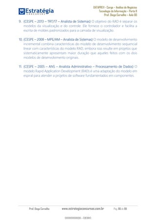 DATAPREV - Cargo Análise de Negócios
Tecnologia da Informação Parte II
Prof. Diego Carvalho Aula 00
Prof. Diego Carvalho www.estrategiaconcursos.com.br Pág. 86 de 88
(CESPE 2013 TRT/17 Analista de Sistemas) O objetivo do RAD é separar os
modelos da visualização e do controle. Ele fornece o controlador e facilita a
escrita de moldes padronizados para a camada de visualização.
10. (CESPE MPE/AM Analista de Sistemas) O modelo de desenvolvimento
incremental combina características do modelo de desenvolvimento sequencial
linear com características do modelo RAD, embora isso resulte em projetos que
sistematicamente apresentam maior duração que aqueles feitos com os dois
modelos de desenvolvimento originais.
11. (CESPE ANS Analista Administrativo Processamento de Dados) O
modelo Rapid Application Development (RAD) é uma adaptação do modelo em
espiral para atender a projetos de software fundamentados em componentes.
00000000000
00000000000 - DEMO
 