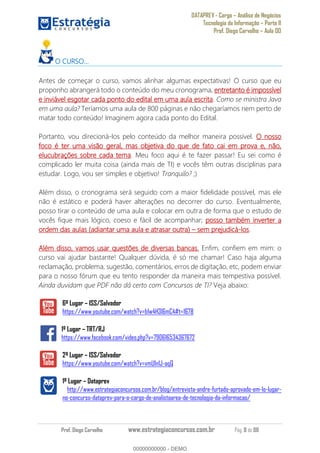 DATAPREV - Cargo Análise de Negócios
Tecnologia da Informação Parte II
Prof. Diego Carvalho Aula 00
Prof. Diego Carvalho www.estrategiaconcursos.com.br Pág. 8 de 88
O CURSO...
Antes de começar o curso, vamos alinhar algumas expectativas! O curso que eu
proponho abrangerá todo o conteúdo do meu cronograma, entretanto é impossível
e inviável esgotar cada ponto do edital em uma aula escrita. Como se ministra Java
em uma aula? Teríamos uma aula de 800 páginas e não chegaríamos nem perto de
matar todo conteúdo! Imaginem agora cada ponto do Edital.
Portanto, vou direcioná-los pelo conteúdo da melhor maneira possível. O nosso
foco é ter uma visão geral, mas objetiva do que de fato cai em prova e, não,
elucubrações sobre cada tema. Meu foco aqui é te fazer passar! Eu sei como é
complicado ler muita coisa (ainda mais de TI) e vocês têm outras disciplinas para
estudar. Logo, vou ser simples e objetivo! Tranquilo? ;)
Além disso, o cronograma será seguido com a maior fidelidade possível, mas ele
não é estático e poderá haver alterações no decorrer do curso. Eventualmente,
posso tirar o conteúdo de uma aula e colocar em outra de forma que o estudo de
vocês fique mais lógico, coeso e fácil de acompanhar; posso também inverter a
ordem das aulas (adiantar uma aula e atrasar outra) sem prejudicá-los.
Além disso, vamos usar questões de diversas bancas. Enfim, confiem em mim: o
curso vai ajudar bastante! Qualquer dúvida, é só me chamar! Caso haja alguma
reclamação, problema, sugestão, comentários, erros de digitação, etc, podem enviar
para o nosso fórum que eu tento responder da maneira mais tempestiva possível.
Ainda duvidam que PDF não dá certo com Concursos de TI? Veja abaixo:
6º Lugar ISS/Salvador
https://www.youtube.com/watch?v=b1w4H3l6mC4#t=1678
1º Lugar TRT/RJ
https://www.facebook.com/video.php?v=790616534367672
2º Lugar ISS/Salvador
https://www.youtube.com/watch?v=vmU1n1J-aqQ
1º Lugar Dataprev
http://www.estrategiaconcursos.com.br/blog/entrevista-andre-furtado-aprovado-em-1o-lugar-
no-concurso-dataprev-para-o-cargo-de-analistaarea-de-tecnologia-da-informacao/
00000000000
00000000000 - DEMO
 