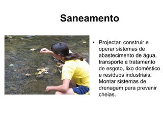 • Projectar, construir e
operar sistemas de
abastecimento de água,
transporte e tratamento
de esgoto, lixo doméstico
e resíduos industriais.
Montar sistemas de
drenagem para prevenir
cheias.
Saneamento
 