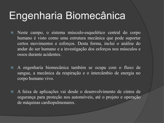 Engenharia Biomecânica
   Neste campo, o sistema músculo-esquelético central do corpo
    humano é visto como uma estrutura mecânica que pode suportar
    certos movimentos e esforços. Desta forma, inclui o análise do
    andar do ser humano e a investigação dos esforços nos músculos e
    ossos durante acidentes.

   A engenharia biomecânica também se ocupa com o fluxo de
    sangue, a mecânica da respiração e o intercâmbio de energia no
    corpo humano vivo.

   A faixa de aplicações vai desde o desenvolvimento de cintos de
    segurança para proteção nos automóveis, até o projeto e operação
    de máquinas cardiopulmonares.
 