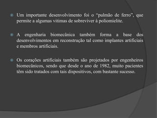    Um importante desenvolvimento foi o “pulmão de ferro”, que
    permite a algumas vitimas de sobreviver à poliomielite.

   A engenharia biomecânica também forma a base dos
    desenvolvimentos em reconstrução tal como implantes artificiais
    e membros artificiais.

   Os corações artificiais também são projetados por engenheiros
    biomecânicos, sendo que desde o ano de 1982, muito pacientes
    têm sido tratados com tais dispositivos, com bastante sucesso.
 
