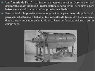  Um "pulmão de Ferro" auxiliando uma pessoa a respirar. Observe a espiral
  negra embaixo do cilindro. O motor elétrico move a espiral para cima e para
  baixo, aumentando e diminuindo a pressão no cilindro.
 Essa variação de pressão força o ar para fora e para dentro do pulmão do
  paciente, substituindo o trabalho dos músculos do tórax. Um homem viveu
  durante treze anos num pulmão de aço. Uma perfuradora acionada por ar
  comprimido.
 