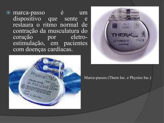    marca-passo      é       um
    dispositivo que sente e
    restaura o ritmo normal de
    contração da musculatura do
    coração      por     eletro-
    estimulação, em pacientes
    com doenças cardíacas.



                              Marca-passos (Thera Inc. e Physios Inc.)
 