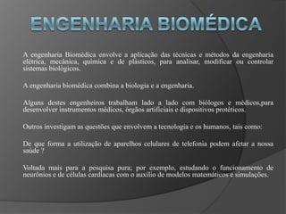 A engenharia Biomédica envolve a aplicação das técnicas e métodos da engenharia
elétrica, mecânica, química e de plásticos, para analisar, modificar ou controlar
sistemas biológicos.

A engenharia biomédica combina a biologia e a engenharia.

Alguns destes engenheiros trabalham lado a lado com biólogos e médicos,para
desenvolver instrumentos médicos, órgãos artificiais e dispositivos protéticos.

Outros investigam as questões que envolvem a tecnologia e os humanos, tais como:

De que forma a utilização de aparelhos celulares de telefonia podem afetar a nossa
saúde ?

Voltada mais para a pesquisa pura; por exemplo, estudando o funcionamento de
neurônios e de células cardíacas com o auxílio de modelos matemáticos e simulações.
 