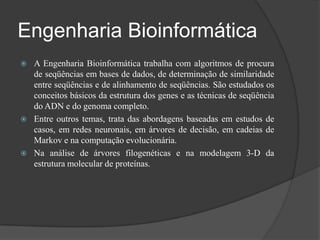 Engenharia Bioinformática
   A Engenharia Bioinformática trabalha com algoritmos de procura
    de seqüências em bases de dados, de determinação de similaridade
    entre seqüências e de alinhamento de seqüências. São estudados os
    conceitos básicos da estrutura dos genes e as técnicas de seqüência
    do ADN e do genoma completo.
   Entre outros temas, trata das abordagens baseadas em estudos de
    casos, em redes neuronais, em árvores de decisão, em cadeias de
    Markov e na computação evolucionária.
   Na análise de árvores filogenéticas e na modelagem 3-D da
    estrutura molecular de proteínas.
 