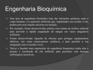 Engenharia Bioquímica
   Esta área da engenharia biomédica trata das interações químicas entre o
    corpo humano e os materiais artificiais que, implantados nos tecidos vivos,
    podem provocar reações adversas ou rejeição.
   Por exemplo, foram desenvolvidas artérias com tramas de acrílico artificial
    para prevenir a rápida coagulação do sangue em vasos sanguíneos
    artificiais.
   Foram desenvolvidas cápsulas de silicone para proteger equipamentos
    elétricos, tais como marca-passos cardíacos, e para permitir a sua
    integração com os tecidos vivos.
   Talvez a façanha mais espetacular da engenharia bioquímica tenha sido o
    projeto e construção do rim artificial, para pacientes com doenças
    nefrológicas incuráveis.
 