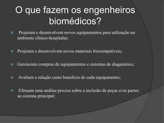 O que fazem os engenheiros
            biomédicos?
    Projetam e desenvolvem novos equipamentos para utilização no
    ambiente clínico-hospitalar;

   Projetam e desenvolvem novos materiais biocompatíveis;

   Gerenciam compras de equipamentos e sistemas de diagnóstico;

   Avaliam a relação custo benefício de cada equipamento;

    Efetuam uma análise precisa sobre a inclusão de peças e/ou partes
    ao sistema principal;
 