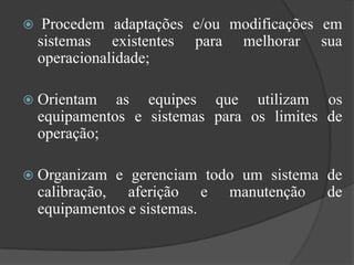     Procedem adaptações e/ou modificações em
    sistemas existentes para melhorar sua
    operacionalidade;

 Orientam     as equipes que utilizam os
    equipamentos e sistemas para os limites de
    operação;

 Organizam    e gerenciam todo um sistema de
    calibração, aferição e manutenção de
    equipamentos e sistemas.
 