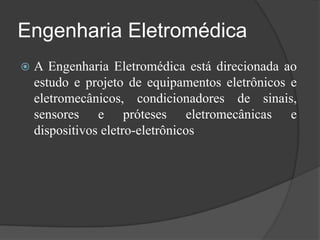 Engenharia Eletromédica
   A Engenharia Eletromédica está direcionada ao
    estudo e projeto de equipamentos eletrônicos e
    eletromecânicos, condicionadores de sinais,
    sensores e próteses eletromecânicas e
    dispositivos eletro-eletrônicos
 