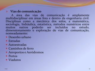  Vias de comunicação
     A área das vias de comunicação é amplamente
 multidisciplinar em áreas fora e dentro da engenharia civil.
 Disciplinas como a mecânica dos solos, a matemática,
 sociologia, hidráulica, estatística, métodos numéricos entre
 muitos outros poderão ser incluídos no estudo,
 dimensionamento e exploração de vias de comunicação,
 nomeadamente:
  Desenho urbano
  Estradas
  Autoestradas
  Caminhos de ferro
  Aeroportos e Aeródromos
  Portos
  Viadutos

11:31                                                       10
 