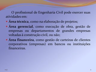 O profissional de Engenharia Civil pode exercer suas
 atividades em:
  Área técnica, como na elaboração de projetos;
  Área gerencial, como execução de obra, gestão de
   empresas ou departamentos de grandes empresas
   voltadas à construção civil, ou não;
  Área financeira, como gestão de carteiras de clientes
   corporativos (empresas) em bancos ou instituições
   financeiras.




11:31                                                   11
 