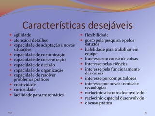 Características desejáveis
  agilidade                          flexibilidade
  atenção a detalhes                 gosto pela pesquisa e pelos
  capacidade de adaptação a novas       estudos
        situações                       habilidade para trabalhar em
       capacidade de comunicação        equipe
       capacidade de concentração      interesse em construir coisas
       capacidade de decisão           interesse pelas ciências
       capacidade de organização       interesse pelo funcionamento
       capacidade de resolver           das coisas
        problemas práticos              interesse por computadores
       criatividade                    interesse por novas técnicas e
       curiosidade                      tecnologias
                                        raciocínio abstrato desenvolvido
       facilidade para matemática
                                        raciocínio espacial desenvolvido
                                        e senso prático

11:31                                                                       13
 