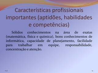 Características profissionais
 importantes (aptidões, habilidades
         e competências)
     Sólidos conhecimentos na área de exatas
 (matemática, física e química), bons conhecimentos de
 informática, capacidade de planejamento, facilidade
 para    trabalhar    em    equipe,    responsabilidade,
 concentração e atenção.




11:31                                                  14
 