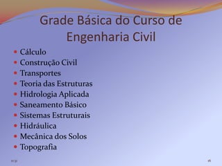 Grade Básica do Curso de
                 Engenharia Civil
       Cálculo
       Construção Civil
       Transportes
       Teoria das Estruturas
       Hidrologia Aplicada
       Saneamento Básico
       Sistemas Estruturais
       Hidráulica
       Mecânica dos Solos
       Topografia
11:31                                   16
 