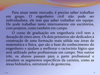 Para atuar neste mercado, é preciso saber trabalhar
 em grupo. O engenheiro civil não pode ser
 individualista, ele tem que saber trabalhar em equipe.
 Ele pode trabalhar tanto internamente em escritórios,
 com projetos, como também em campo.
     O curso de graduação em engenharia civil tem a
 duração de cinco anos. Os dois primeiros são dedicados à
 construção de uma formação mais sólida nas áreas de
 matemática e física, que são a base do conhecimento do
 engenheiro e ajudam a melhorar o raciocínio lógico que
 será utilizado pelos profissionais em campo. Nos outros
 três, os alunos passam para a parte profissional e
 estudam os segmentos específicos da carreira, como as
 áreas hidráulica, estrutural e de geotecnia.

11:31                                                   17
 