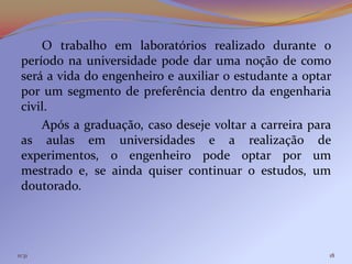 O trabalho em laboratórios realizado durante o
 período na universidade pode dar uma noção de como
 será a vida do engenheiro e auxiliar o estudante a optar
 por um segmento de preferência dentro da engenharia
 civil.
     Após a graduação, caso deseje voltar a carreira para
 as aulas em universidades e a realização de
 experimentos, o engenheiro pode optar por um
 mestrado e, se ainda quiser continuar o estudos, um
 doutorado.




11:31                                                   18
 