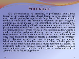 Formação
     Para desenvolver-se na profissão, o profissional que almeja
tornar-se um engenheiro civil deverá formar-se primeiramente em
um curso de graduação superior de Engenharia Civil com duração
média de cinco anos. Atualmente as empresas em geral exigem o
domínio da língua inglesa e em informática, sendo imprescindível
qualificação técnica de qualidade, conhecimentos gerais, e como é de
praxe em todas as profissões, a atualização constante na área, através
de cursos, palestras, jornais revistas e livros especializados. Quanto à
grade curricular podemos destacar que a mesma modifica-se
sensivelmente de acordo com a escola que se cursa, salientando-se
que, todas mantém as matérias básicas e importantes de formação,
porém algumas incluem em seu programa matérias também
relacionadas com ciências humanas e trabalhos multidisciplinares.
Outro ponto importante que conta muito também na escolha da
instituição onde se vai estudar, é sem dúvida o nível dos laboratórios e
aulas práticas, que contarão muito para a ambientalização e
aprendizado do futuro engenheiro.

11:31                                                                 19
 