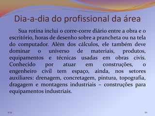 Dia-a-dia do profissional da área
     Sua rotina inclui o corre-corre diário entre a obra e o
 escritório, horas de desenho sobre a prancheta ou na tela
 do computador. Além dos cálculos, ele também deve
 dominar o universo de materiais, produtos,
 equipamentos e técnicas usadas em obras civis.
 Conhecido       por    atuar     em     construções,      o
 engenheiro civil tem espaço, ainda, nos setores
 auxiliares: drenagem, concretagem, pintura, topografia,
 dragagem e montagens industriais – construções para
 equipamentos industriais.


11:31                                                      20
 