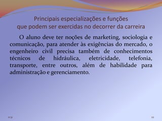 Principais especializações e funções
        que podem ser exercidas no decorrer da carreira
     O aluno deve ter noções de marketing, sociologia e
 comunicação, para atender às exigências do mercado, o
 engenheiro civil precisa também de conhecimentos
 técnicos de hidráulica, eletricidade, telefonia,
 transporte, entre outros, além de habilidade para
 administração e gerenciamento.




11:31                                                     22
 