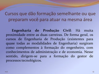 Cursos que dão formação semelhante ou que
 preparam você para atuar na mesma área

     Engenharia de Produção Civil: Há muita
 proximidade entre as duas carreiras. De forma geral, os
 cursos de Engenharia de Produção (existentes para
 quase todas as modalidades de Engenharia) surgiram
 como complementos à formação do engenheiro, com
 conhecimentos de administração e de economia. Nesse
 sentido, dirigem-se para a formação do gestor de
 processos tecnológicos.

11:31                                                  23
 