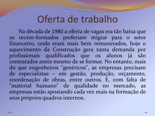 Oferta de trabalho
     Na década de 1980 a oferta de vagas era tão baixa que
 os recém-formados preferiam migrar para o setor
 financeiro, onde eram mais bem remunerados, hoje o
 aquecimento da Construção gera tanta demanda por
 profissionais qualificados que os alunos já são
 contratados antes mesmo de se formar. No entanto, mais
 do que engenheiros "genéricos", as empresas precisam
 de especialistas – em gestão, produção, orçamento,
 coordenação de obras, entre outros. E, com falta de
 "material humano" de qualidade no mercado, as
 empresas estão apostando cada vez mais na formação de
 seus próprios quadros internos.

11:31                                                    24
 