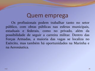 Quem emprega
     Os profissionais podem trabalhar tanto no setor
 público, com obras públicas nas esferas municipais,
 estaduais e federais, como no privado, além da
 possibilidade de seguir a carreira militar. Dentro das
 Forças Armadas, a maioria das vagas se localiza no
 Exército, mas também há oportunidades na Marinha e
 na Aeronáutica.




11:31                                                 26
 