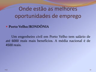 Onde estão as melhores
        oportunidades de emprego
  Porto Velho/RONDÔNIA


     Um engenheiro civil em Porto Velho tem salário de
 até 6000 reais mais benefícios. A média nacional é de
 4500 reais.




11:31                                                27
 