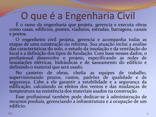 O que é a Engenharia Civil
    É o ramo da engenharia que projeta, gerencia e executa obras
 como casas, edifícios, pontes, viadutos, estradas, barragens, canais
 e portos.
    O engenheiro civil projeta, gerencia e acompanha todas as
 etapas de uma construção ou reforma. Sua atuação inclui a análise
 das características do solo, o estudo da insolação e da ventilação do
 local e a definição dos tipos de fundação. Com base nesses dados, o
 profissional desenvolve o projeto, especificando as redes de
 instalações elétricas, hidráulicas e de saneamento do edifício e
 definindo o material que será usado.
    No canteiro de obras, chefia as equipes de trabalho,
 supervisionando prazos, custos, padrões de qualidade e de
 segurança. Cabe a ele garantir a estabilidade e a segurança da
 edificação, calculando os efeitos dos ventos e das mudanças de
 temperatura na resistência dos materiais usados na construção.
    Esse profissional também pode dedicar-se à administração de
 recursos prediais, gerenciando a infraestrutura e a ocupação de um
 edifício.
11:31                                                                    3
 