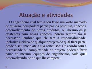Atuação e atividades
    O engenheiro civil tem à seu favor um vasto mercado
 de atuação, pois poderá participar, da pesquisa, criação e
 desenvolvimento de novos produtos, ou mesmo os já
 existentes com novas criações, porém sempre faz-se
 necessário lembrar que ele terá a responsabilidade,
 inclusive jurídica de qualquer projeto do qual fizer parte,
 desde o seu início até a sua conclusão! De acordo com a
 necessidade ou complexidade do projeto, poderão fazer
 parte do mesmo, equipes de engenheiros, cada qual
 desenvolvendo-se no que lhe compete.

11:31                                                          5
 