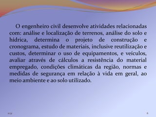 O engenheiro civil desenvolve atividades relacionadas
 com: análise e localização de terrenos, análise do solo e
 hídrica, determina o projeto de construção e
 cronograma, estudo de materiais, inclusive reutilização e
 custos, determinar o uso de equipamentos, e veículos,
 avaliar através de cálculos a resistência do material
 empregado, condições climáticas da região, normas e
 medidas de segurança em relação à vida em geral, ao
 meio ambiente e ao solo utilizado.




11:31                                                        6
 