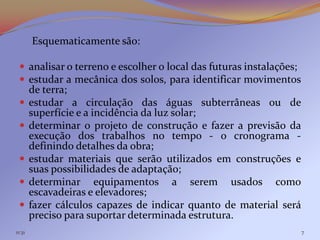 Esquematicamente são:

  analisar o terreno e escolher o local das futuras instalações;
  estudar a mecânica dos solos, para identificar movimentos
        de terra;
       estudar a circulação das águas subterrâneas ou de
        superfície e a incidência da luz solar;
       determinar o projeto de construção e fazer a previsão da
        execução dos trabalhos no tempo - o cronograma -
        definindo detalhes da obra;
       estudar materiais que serão utilizados em construções e
        suas possibilidades de adaptação;
       determinar equipamentos a serem usados como
        escavadeiras e elevadores;
       fazer cálculos capazes de indicar quanto de material será
        preciso para suportar determinada estrutura.
11:31                                                               7
 