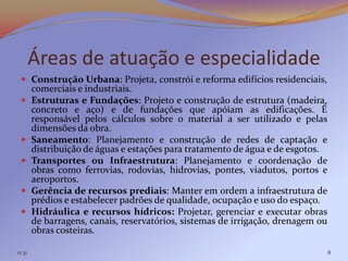 Áreas de atuação e especialidade
  Construção Urbana: Projeta, constrói e reforma edifícios residenciais,
        comerciais e industriais.
       Estruturas e Fundações: Projeto e construção de estrutura (madeira,
        concreto e aço) e de fundações que apóiam as edificações. É
        responsável pelos cálculos sobre o material a ser utilizado e pelas
        dimensões da obra.
       Saneamento: Planejamento e construção de redes de captação e
        distribuição de águas e estações para tratamento de água e de esgotos.
       Transportes ou Infraestrutura: Planejamento e coordenação de
        obras como ferrovias, rodovias, hidrovias, pontes, viadutos, portos e
        aeroportos.
       Gerência de recursos prediais: Manter em ordem a infraestrutura de
        prédios e estabelecer padrões de qualidade, ocupação e uso do espaço.
       Hidráulica e recursos hídricos: Projetar, gerenciar e executar obras
        de barragens, canais, reservatórios, sistemas de irrigação, drenagem ou
        obras costeiras.

11:31                                                                             8
 