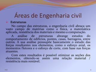 Áreas de Engenharia civil
  Estruturas
      No campo das estruturas, a engenharia civil abraça um
 vasto campo de matérias como a física, a matemática
 aplicada, resistência dos materiais e mesmo a computação.
      A análise de estruturas abrange estudos do
 comportamento de edifícios, pontes, casas, barragens, entre
 outros. A sua análise pressupõe basicamente o estudo das
 forças resultantes nos elementos, como o esforço axial, os
 momentos fletores e o esforço de corte, com base nas forças
 atuantes.
      Com estes resultados é possível otimizar as seções dos
 elementos, obtendo-se assim uma relação material /
 resistência mais rentável.

11:31                                                          9
 