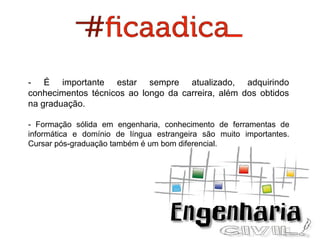 - É importante estar sempre atualizado, adquirindo
conhecimentos técnicos ao longo da carreira, além dos obtidos
na graduação.
- Formação sólida em engenharia, conhecimento de ferramentas de
informática e domínio de língua estrangeira são muito importantes.
Cursar pós-graduação também é um bom diferencial.

 