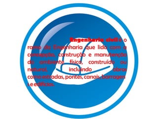 Engenharia civil é o
ramo da Engenharia que lida com a
concepção, construção e manutenção
do ambiente físico, construído ou
natural,
incluindo
obras
como estradas, pontes, canais, barragen
s e edifícios.

 
