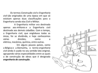 Os termos Construção civil e Engenharia
civil são originados de uma época em que só
existiam apenas duas classificações para a
Engenharia sendo elas Civil e Militar.
A Engenharia militar era destinada
apenas aos militares e a Engenharia civil
destinada aos demais cidadãos. Com o tempo,
a Engenharia civil, que englobava todas as
áreas, foi se dividindo, e hoje conhecemos
várias
divisões,
como
a
elétrica, mecânica, química, entre outras.
Em alguns poucos países, como
a Bélgica e a Alemanha, o termo engenharia
civil ainda é usado no seu sentido lato original,
agrupando várias especialidades entre as quais
a de construção de obras que é designada
engenharia de construção.

 