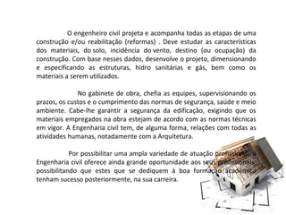 O engenheiro civil projeta e acompanha todas as etapas de uma
construção e/ou reabilitação (reformas) . Deve estudar as características
dos materiais, do solo, incidência do vento, destino (ou ocupação) da
construção. Com base nesses dados, desenvolve o projeto, dimensionando
e especificando as estruturas, hidro sanitárias e gás, bem como os
materiais a serem utilizados.
No gabinete de obra, chefia as equipes, supervisionando os
prazos, os custos e o cumprimento das normas de segurança, saúde e meio
ambiente. Cabe-lhe garantir a segurança da edificação, exigindo que os
materiais empregados na obra estejam de acordo com as normas técnicas
em vigor. A Engenharia civil tem, de alguma forma, relações com todas as
atividades humanas, notadamente com a Arquitetura.
Por possibilitar uma ampla variedade de atuação profissional, a
Engenharia civil oferece ainda grande oportunidade aos seus profissionais,
possibilitando que estes que se dediquem à boa formação acadêmica
tenham sucesso posteriormente, na sua carreira.

 