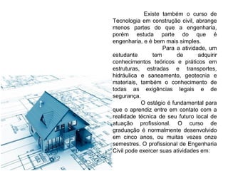 Existe também o curso de
Tecnologia em construção civil, abrange
menos partes do que a engenharia,
porém estuda parte do que é
engenharia, e é bem mais simples.
Para a atividade, um
estudante
tem
de
adquirir
conhecimentos teóricos e práticos em
estruturas, estradas e transportes,
hidráulica e saneamento, geotecnia e
materiais, também o conhecimento de
todas as exigências legais e de
segurança.
O estágio é fundamental para
que o aprendiz entre em contato com a
realidade técnica de seu futuro local de
atuação profissional. O curso de
graduação é normalmente desenvolvido
em cinco anos, ou muitas vezes onze
semestres. O profissional de Engenharia
Civil pode exercer suas atividades em:

 