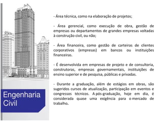 - Área técnica, como na elaboração de projetos;
- Área gerencial, como execução de obra, gestão de
empresas ou departamentos de grandes empresas voltadas
à construção civil, ou não;
- Área financeira, como gestão de carteiras de clientes
corporativos (empresas) em bancos ou instituições
financeiras.
- É desenvolvida em empresas de projeto e de consultoria,
construtoras, empresas governamentais, instituições de
ensino superior e de pesquisa, públicas e privadas.
- Durante a graduação, além de estágios em obras, são
sugeridos cursos de atualização, participação em eventos e
congressos técnicos. A pós-graduação, hoje em dia, é
considerada quase uma exigência para o mercado de
trabalho.

 