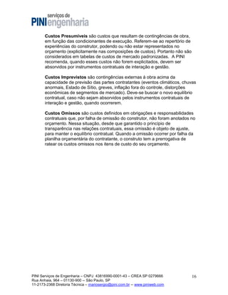 Custos Presumíveis são custos que resultam de contingências de obra,
em função das condicionantes de execução. Referem-se ao repertório de
experiências do construtor, podendo ou não estar representados no
orçamento (explicitamente nas composições de custos). Portanto não são
considerados em tabelas de custos de mercado padronizadas. A PINI
recomenda, quando esses custos não forem explicitados, devem ser
absorvidos por instrumentos contratuais de interação e gestão.
Custos Imprevistos são contingências externas à obra acima da
capacidade de previsão das partes contratantes (eventos climáticos, chuvas
anormais, Estado de Sítio, greves, inflação fora do controle, distorções
econômicas de segmentos de mercado). Deve-se buscar o novo equilíbrio
contratual, caso não sejam absorvidos pelos instrumentos contratuais de
interação e gestão, quando ocorrerem.
Custos Omissos são custos definidos em obrigações e responsabilidades
contratuais que, por falha de omissão do construtor, não foram anotados no
orçamento. Nessa situação, desde que garantido o princípio de
transparência nas relações contratuais, essa omissão é objeto de ajuste,
para manter o equilíbrio contratual. Quando a omissão ocorrer por falha da
planilha orçamentária do contratante, o construto tem a prerrogativa de
ratear os custos omissos nos itens de custo do seu orçamento.

PINI Serviços de Engenharia – CNPJ 43816990-0001-43 – CREA SP 0279666
Rua Anhaia, 964 – 01130-900 -- São Paulo, SP
11-2173-2368 Diretoria Técnica – mariosergio@pini.com.br -- www.piniweb.com

16

 