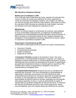BDI Beneficio e Despesas Indiretas
Razões para se estabelecer o BDI
Foi o modo pelo qual a Engenharia de Custos, aplicada à Construção Civil,
montou um plano de contas, para referência de custos, separando os
custos de construção das despesas indiretas, com o objetivo de rateá-las,
por meio de uma taxa, para incidir de modo indistinto, sobre todos os custos
do orçamento.O BDI não pode ser entendido de modo isolado, mas deve
ser estudado como parte integrante do orçamento da obra.
BDI definição
O BDI é um atributo singular e condicionado do construtor, para satisfazer
às suas necessidades organizacionais, às exigências de habilitação do
contratante e à compulsoriedade da política tributária e fiscal do Governo. O
BDI é vinculado a um dimensionamento da obra. Qualquer alteração nas
obrigações e responsabilidades contratuais, destacando-se prazos, valores
no orçamento e quantitativos impactam o BDI.
Estruturação e Características do BDI
A PINI define a estruturação do BDI de acordo com quatro compartimentos:





Conjuntura Tributária
Competitividade Empresarial
Gestão Centralizada
Exigências do Contrato

A Conjuntura Tributária compõe-se de Impostos e Taxas. Tem como
características a compulsoriedade e sujeição a mudanças, com origem na
legislação e acordos institucionais. É uma prerrogativa de governo, portanto
absolutamente fora do âmbito das atribuições do construtor. É representada
por parâmetros designativos de taxas e impostos gerais e específicos (PIS,
COFINS, ISS e outros). O recolhimento é obrigatório, sob pena de
irregularidade por sonegação fiscal.
A Competitividade Empresarial compõe-se do lucro ou resultado bruto
esperado pelo construtor. Tem como característica a individualidade da
organização e dimensão concorrencial, com forte influência do porte
empresarial (posicionamento de mercado) e segmento de atuação (tipologia
de obras). É uma prerrogativa do construtor. Tem como referência as
oportunidades de oferta de obras do mercado, expectativa de remuneração
pelo esforço específico na obra e o custo de oportunidade do capital. É
representada por parâmetro designativo da taxa de lucro bruto. O construtor
tem alto grau de liberdade para fixar a taxa, sendo possível que exerça
suas prerrogativas, para uma redução abaixo das referências de mercado.

PINI Serviços de Engenharia – CNPJ 43816990-0001-43 – CREA SP 0279666
Rua Anhaia, 964 – 01130-900 -- São Paulo, SP
11-2173-2368 Diretoria Técnica – mariosergio@pini.com.br -- www.piniweb.com

27

 