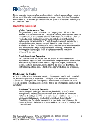 Da comparação entre modelos, resultam diferenças básicas que são os recursos
técnicos mobilizáveis, implicando necessariamente custos distintos. Da escolha
entre modelos, deriva o Projeto de Construção, que fundamentará a Modelagem
de Custos da Obra.
(aqui entra a ilustração 2)
Núcleo Estruturante da Obra
É a garantia do que o contratante quer, no programa concebido para
atender às suas necessidades. O Projeto Executivo, considerados todos os
seus atributos, é a expressão máxima do Núcleo Estruturante da Obra. O
Projeto Básico e peças complementares, estudos e levantamentos
preliminares, para consolidar o Projeto Executivo, poderá representar o
Núcleo Estruturante da Obra, a partir das diretrizes e critérios préestabelecidos pelo Contratante. Em futuro próximo, os projetos realizados
pela metodologia BIM (Building Information Modeling) ou modelo de
informação da construção serão a expressão máxima do núcleo
estruturante da obra.
Condicionantes de Execução
São informações colhidas por meio de visitas técnicas, ao local de
implantação, e por estudos e levantamentos complementares para avaliar,
mensurar e registrar recursos técnicos, logísticos, legais, econômicos,
sociais, políticos e culturais, com o objetivo de conhecer de antemão as
restrições impostas à obra, e também as oportunidades a ela oferecidas.

Modelagem de Custos
A cada modelo de obra estudado, corresponderá um modelo de custo associado,
ou, em outras palavras, o Projeto de Construção único, em que as Premissas
Técnicas de Execução e as Contingências de Obra são convertidas em custo.
Todo o processo de modelagem ocorre no âmbito de simulações e estimativas do
construtor.
Premissas Técnicas de Execução
Têm sua origem no Projeto de Construção definido, sob a ótica do
Planejamento dos Processos Executivos e os Sistemas de Produção,
Reflete a decisão, a escolha sobre como fazer ou sobre os processos e
técnicas adotadas para a produção (metodologia da construção).
Possibilitam ao Construtor estabelecer a valoração, na modelagem de
custos, e devem criteriosamente estar associados a cada Composição de
Custo Unitário.

PINI Serviços de Engenharia – CNPJ 43816990-0001-43 – CREA SP 0279666
Rua Anhaia, 964 – 01130-900 -- São Paulo, SP
11-2173-2368 Diretoria Técnica – mariosergio@pini.com.br -- www.piniweb.com

3

 