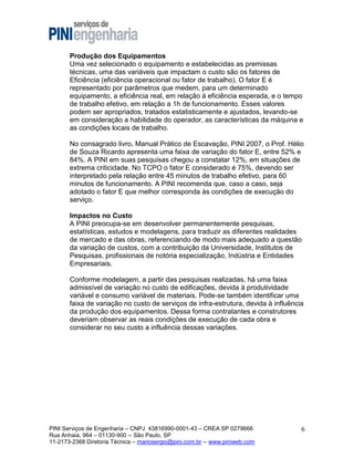 Produção dos Equipamentos
Uma vez selecionado o equipamento e estabelecidas as premissas
técnicas, uma das variáveis que impactam o custo são os fatores de
Eficiência (eficiência operacional ou fator de trabalho). O fator E é
representado por parâmetros que medem, para um determinado
equipamento, a eficiência real, em relação à eficiência esperada, e o tempo
de trabalho efetivo, em relação a 1h de funcionamento. Esses valores
podem ser apropriados, tratados estatisticamente e ajustados, levando-se
em consideração a habilidade do operador, as características da máquina e
as condições locais de trabalho.
No consagrado livro, Manual Prático de Escavação, PINI 2007, o Prof. Hélio
de Souza Ricardo apresenta uma faixa de variação do fator E, entre 52% e
84%. A PINI em suas pesquisas chegou a constatar 12%, em situações de
extrema criticidade. No TCPO o fator E considerado é 75%, devendo ser
interpretado pela relação entre 45 minutos de trabalho efetivo, para 60
minutos de funcionamento. A PINI recomenda que, caso a caso, seja
adotado o fator E que melhor corresponda às condições de execução do
serviço.
Impactos no Custo
A PINI preocupa-se em desenvolver permanentemente pesquisas,
estatísticas, estudos e modelagens, para traduzir as diferentes realidades
de mercado e das obras, referenciando de modo mais adequado a questão
da variação de custos, com a contribuição da Universidade, Institutos de
Pesquisas, profissionais de notória especialização, Indústria e Entidades
Empresariais.
Conforme modelagem, a partir das pesquisas realizadas, há uma faixa
admissível de variação no custo de edificações, devida à produtividade
variável e consumo variável de materiais. Pode-se também identificar uma
faixa de variação no custo de serviços de infra-estrutura, devida à influência
da produção dos equipamentos. Dessa forma contratantes e construtores
deveriam observar as reais condições de execução de cada obra e
considerar no seu custo a influência dessas variações.

PINI Serviços de Engenharia – CNPJ 43816990-0001-43 – CREA SP 0279666
Rua Anhaia, 964 – 01130-900 -- São Paulo, SP
11-2173-2368 Diretoria Técnica – mariosergio@pini.com.br -- www.piniweb.com

6

 