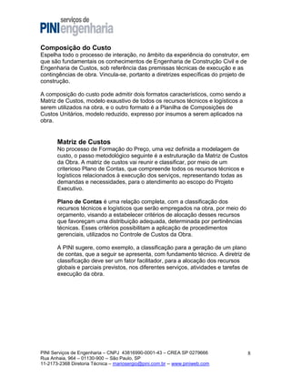 Composição do Custo
Espelha todo o processo de interação, no âmbito da experiência do construtor, em
que são fundamentais os conhecimentos de Engenharia de Construção Civil e de
Engenharia de Custos, sob referência das premissas técnicas de execução e as
contingências de obra. Vincula-se, portanto a diretrizes específicas do projeto de
construção.
A composição do custo pode admitir dois formatos característicos, como sendo a
Matriz de Custos, modelo exaustivo de todos os recursos técnicos e logísticos a
serem utilizados na obra, e o outro formato é a Planilha de Composições de
Custos Unitários, modelo reduzido, expresso por insumos a serem aplicados na
obra.

Matriz de Custos
No processo de Formação do Preço, uma vez definida a modelagem de
custo, o passo metodológico seguinte é a estruturação da Matriz de Custos
da Obra. A matriz de custos vai reunir e classificar, por meio de um
criterioso Plano de Contas, que compreende todos os recursos técnicos e
logísticos relacionados à execução dos serviços, representando todas as
demandas e necessidades, para o atendimento ao escopo do Projeto
Executivo.
Plano de Contas é uma relação completa, com a classificação dos
recursos técnicos e logísticos que serão empregados na obra, por meio do
orçamento, visando a estabelecer critérios de alocação desses recursos
que favoreçam uma distribuição adequada, determinada por pertinências
técnicas. Esses critérios possibilitam a aplicação de procedimentos
gerenciais, utilizados no Controle de Custos da Obra.
A PINI sugere, como exemplo, a classificação para a geração de um plano
de contas, que a seguir se apresenta, com fundamento técnico. A diretriz de
classificação deve ser um fator facilitador, para a alocação dos recursos
globais e parciais previstos, nos diferentes serviços, atividades e tarefas de
execução da obra.

PINI Serviços de Engenharia – CNPJ 43816990-0001-43 – CREA SP 0279666
Rua Anhaia, 964 – 01130-900 -- São Paulo, SP
11-2173-2368 Diretoria Técnica – mariosergio@pini.com.br -- www.piniweb.com

8

 
