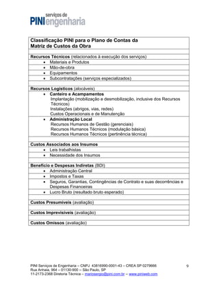 Classificação PINI para o Plano de Contas da
Matriz de Custos da Obra
Recursos Técnicos (relacionados à execução dos serviços)
 Materiais e Produtos
 Mão-de-obra
 Equipamentos
 Subcontratações (serviços especializados)
Recursos Logísticos (alocáveis)
 Canteiro e Acampamentos
Implantação (mobilização e desmobilização, inclusive dos Recursos
Técnicos)
Instalações (abrigos, vias, redes)
Custos Operacionais e de Manutenção
 Administração Local
Recursos Humanos de Gestão (gerenciais)
Recursos Humanos Técnicos (modulação básica)
Recursos Humanos Técnicos (pertinência técnica)
Custos Associados aos Insumos
 Leis trabalhistas
 Necessidade dos Insumos
Benefício e Despesas Indiretas (BDI)
 Administração Central
 Impostos e Taxas
 Seguros, Garantias, Contingências de Contrato e suas decorrências e
Despesas Financeiras
 Lucro Bruto (resultado bruto esperado)
Custos Presumíveis (avaliação)
Custos Imprevisíveis (avaliação)
Custos Omissos (avaliação)

PINI Serviços de Engenharia – CNPJ 43816990-0001-43 – CREA SP 0279666
Rua Anhaia, 964 – 01130-900 -- São Paulo, SP
11-2173-2368 Diretoria Técnica – mariosergio@pini.com.br -- www.piniweb.com

9

 