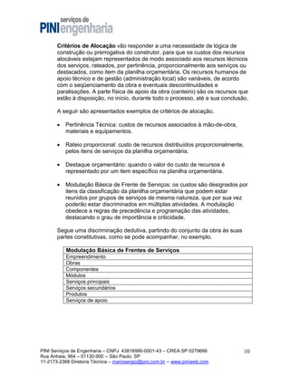 Critérios de Alocação vão responder a uma necessidade de lógica de
construção ou prerrogativa do construtor, para que os custos dos recursos
alocáveis estejam representados de modo associado aos recursos técnicos
dos serviços, rateados, por pertinência, proporcionalmente aos serviços ou
destacados, como item da planilha orçamentária. Os recursos humanos de
apoio técnico e de gestão (administração local) são variáveis, de acordo
com o seqüenciamento da obra e eventuais descontinuidades e
paralisações. A parte física de apoio da obra (canteiro) são os recursos que
estão à disposição, no início, durante todo o processo, até a sua conclusão.
A seguir são apresentados exemplos de critérios de alocação.


Pertinência Técnica: custos de recursos associados à mão-de-obra,
materiais e equipamentos.



Rateio proporcional: custo de recursos distribuídos proporcionalmente,
pelos itens de serviços da planilha orçamentária.



Destaque orçamentário: quando o valor do custo de recursos é
representado por um item específico na planilha orçamentária.



Modulação Básica de Frente de Serviços: os custos são designados por
itens da classificação da planilha orçamentária que podem estar
reunidos por grupos de serviços de mesma natureza, que por sua vez
poderão estar discriminados em múltiplas atividades. A modulação
obedece a regras de precedência e programação das atividades,
destacando o grau de importância e criticidade.

Segue uma discriminação dedutiva, partindo do conjunto da obra às suas
partes constitutivas, como se pode acompanhar, no exemplo.
Modulação Básica de Frentes de Serviços
Empreendimento
Obras
Componentes
Módulos
Serviços principais
Serviços secundários
Produtos
Serviços de apoio

PINI Serviços de Engenharia – CNPJ 43816990-0001-43 – CREA SP 0279666
Rua Anhaia, 964 – 01130-900 -- São Paulo, SP
11-2173-2368 Diretoria Técnica – mariosergio@pini.com.br -- www.piniweb.com

10

 